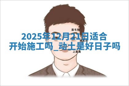 2025年12月21日适合开始施工吗,动土是好日子吗 2025年12月21日适合开始施工吗,动土是好日子吗