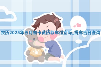 农历2025年五月初十黄历取车适宜吗,提车吉日查询