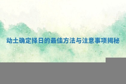 动土确定择日的最佳方法与注意事项揭秘