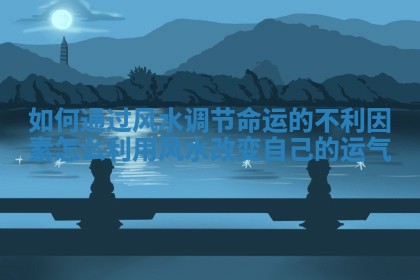 如何通过风水调节命运的不利因素 怎么利用风水改变自己的运气