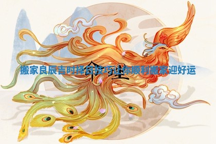 搬家良辰吉时择日技巧让你顺利搬家迎好运