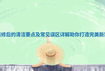装修后的清洁要点及常见误区详解助你打造完美新家